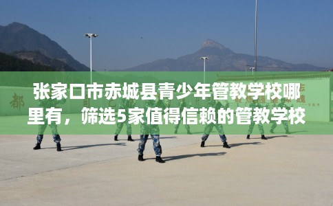 张家口市赤城县青少年管教学校哪里有,筛选5家值得信赖的管教学校! 张家口市赤城县青少年管教学校哪里有,筛选5家值得信赖的管教学校!