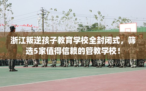 浙江叛逆孩子教育学校全封闭式,筛选5家值得信赖的管教学校! 浙江叛逆孩子教育学校全封闭式,筛选5家值得信赖的管教学校!