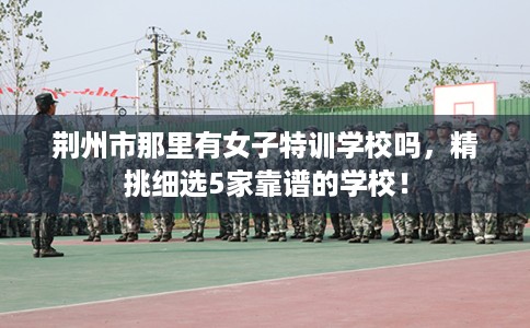 荆州市那里有女子特训学校吗,精挑细选5家靠谱的学校! 荆州市那里有女子特训学校吗,精挑细选5家靠谱的学校!