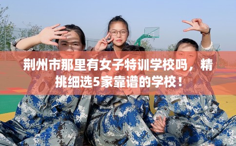 荆州市那里有女子特训学校吗,精挑细选5家靠谱的学校! 荆州市那里有女子特训学校吗,精挑细选5家靠谱的学校!