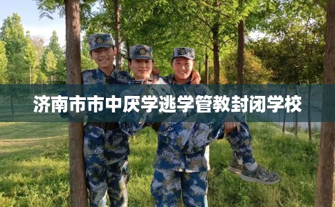 济南市市中厌学逃学管教封闭学校 济南市市中厌学逃学管教封闭学校