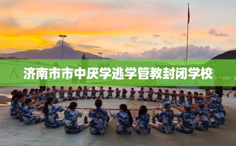 济南市市中厌学逃学管教封闭学校 济南市市中厌学逃学管教封闭学校