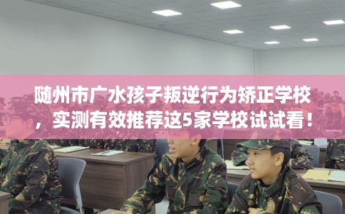 随州市广水孩子叛逆行为矫正学校,实测有效推荐这5家学校试试看! 随州市广水孩子叛逆行为矫正学校,实测有效推荐这5家学校试试看!