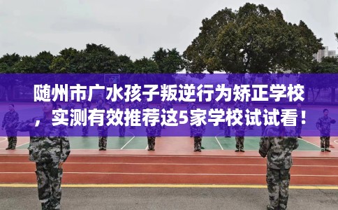 随州市广水孩子叛逆行为矫正学校,实测有效推荐这5家学校试试看! 随州市广水孩子叛逆行为矫正学校,实测有效推荐这5家学校试试看!