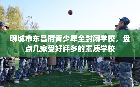 聊城市东昌府青少年全封闭学校,盘点几家受好评多的素质学校 聊城市东昌府青少年全封闭学校,盘点几家受好评多的素质学校
