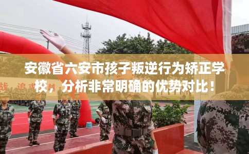 安徽省六安市孩子叛逆行为矫正学校,分析非常明确的优势对比! 安徽省六安市孩子叛逆行为矫正学校,分析非常明确的优势对比!