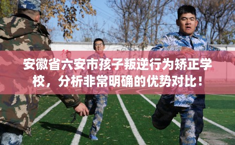 安徽省六安市孩子叛逆行为矫正学校,分析非常明确的优势对比! 安徽省六安市孩子叛逆行为矫正学校,分析非常明确的优势对比!