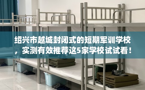 绍兴市越城封闭式的短期军训学校,实测有效推荐这5家学校试试看! 绍兴市越城封闭式的短期军训学校,实测有效推荐这5家学校试试看!