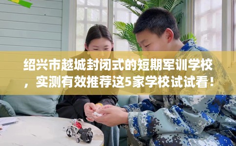绍兴市越城封闭式的短期军训学校,实测有效推荐这5家学校试试看! 绍兴市越城封闭式的短期军训学校,实测有效推荐这5家学校试试看!