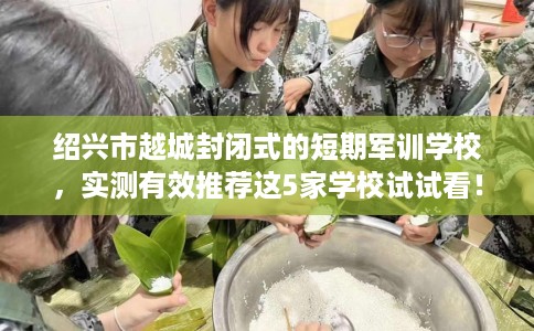 绍兴市越城封闭式的短期军训学校,实测有效推荐这5家学校试试看! 绍兴市越城封闭式的短期军训学校,实测有效推荐这5家学校试试看!
