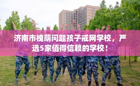 济南市槐荫问题孩子戒网学校,严选5家值得信赖的学校! 济南市槐荫问题孩子戒网学校,严选5家值得信赖的学校!