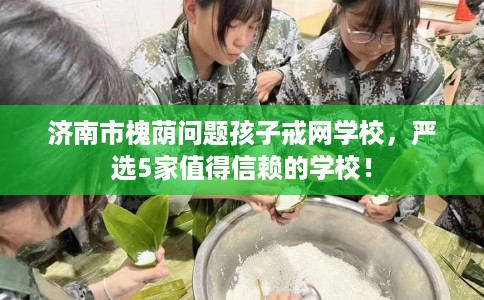 济南市槐荫问题孩子戒网学校,严选5家值得信赖的学校! 济南市槐荫问题孩子戒网学校,严选5家值得信赖的学校!
