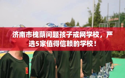 济南市槐荫问题孩子戒网学校,严选5家值得信赖的学校! 济南市槐荫问题孩子戒网学校,严选5家值得信赖的学校!