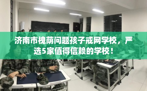 济南市槐荫问题孩子戒网学校,严选5家值得信赖的学校! 济南市槐荫问题孩子戒网学校,严选5家值得信赖的学校!