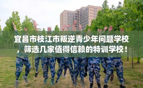 宜昌市枝江市叛逆青少年问题学校,筛选几家值得信赖的特训学校! 宜昌市枝江市叛逆青少年问题学校,筛选几家值得信赖的特训学校!