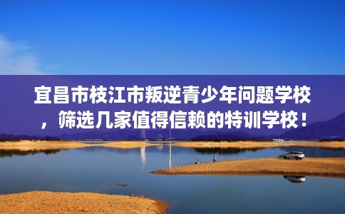 宜昌市枝江市叛逆青少年问题学校,筛选几家值得信赖的特训学校! 宜昌市枝江市叛逆青少年问题学校,筛选几家值得信赖的特训学校!