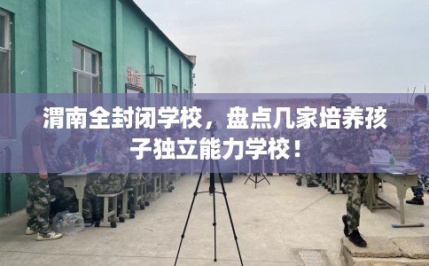 渭南全封闭学校,盘点几家培养孩子独立能力学校! 渭南全封闭学校,盘点几家培养孩子独立能力学校!