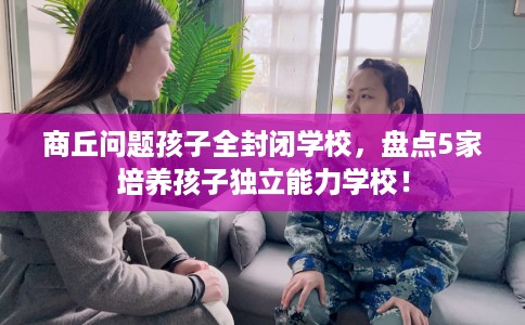 商丘问题孩子全封闭学校,盘点5家培养孩子独立能力学校! 商丘问题孩子全封闭学校,盘点5家培养孩子独立能力学校!