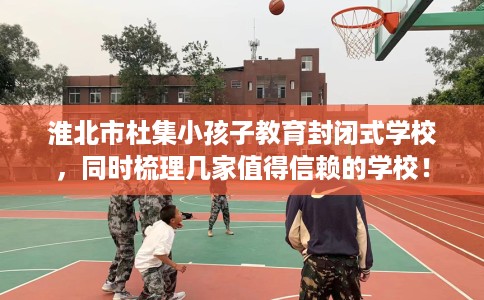淮北市杜集小孩子教育封闭式学校,同时梳理几家值得信赖的学校! 淮北市杜集小孩子教育封闭式学校,同时梳理几家值得信赖的学校!