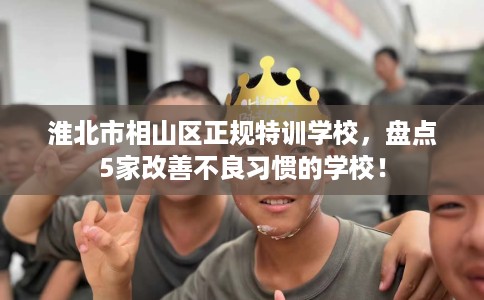 淮北市相山区正规特训学校,盘点5家改善不良习惯的学校! 淮北市相山区正规特训学校,盘点5家改善不良习惯的学校!
