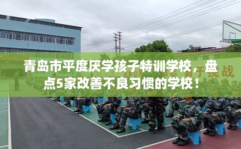 青岛市平度厌学孩子特训学校,盘点5家改善不良习惯的学校! 青岛市平度厌学孩子特训学校,盘点5家改善不良习惯的学校!