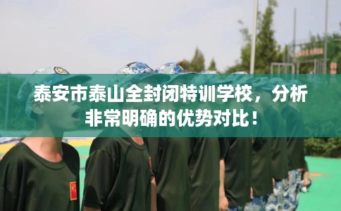 泰安市泰山全封闭特训学校,分析非常明确的优势对比! 泰安市泰山全封闭特训学校,分析非常明确的优势对比!