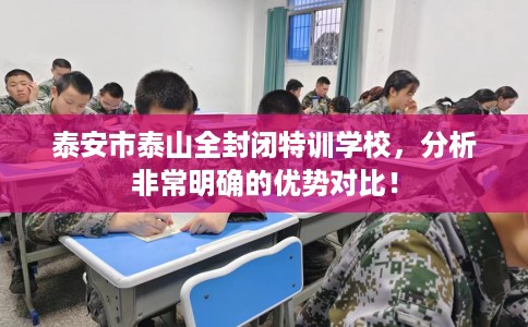 泰安市泰山全封闭特训学校,分析非常明确的优势对比! 泰安市泰山全封闭特训学校,分析非常明确的优势对比!