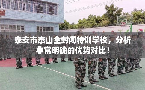 泰安市泰山全封闭特训学校,分析非常明确的优势对比! 泰安市泰山全封闭特训学校,分析非常明确的优势对比!