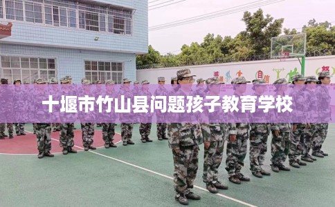 十堰市竹山县问题孩子教育学校 十堰市竹山县问题孩子教育学校