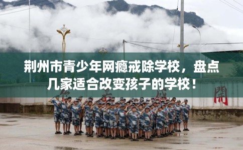 荆州市青少年网瘾戒除学校,盘点几家适合改变孩子的学校! 荆州市青少年网瘾戒除学校,盘点几家适合改变孩子的学校!