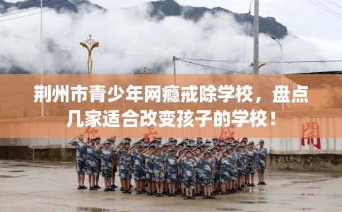 荆州市青少年网瘾戒除学校,盘点几家适合改变孩子的学校! 荆州市青少年网瘾戒除学校,盘点几家适合改变孩子的学校!