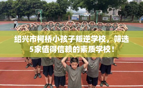 绍兴市柯桥小孩子叛逆学校,筛选5家值得信赖的素质学校! 绍兴市柯桥小孩子叛逆学校,筛选5家值得信赖的素质学校!