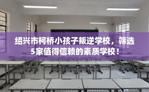 绍兴市柯桥小孩子叛逆学校,筛选5家值得信赖的素质学校! 绍兴市柯桥小孩子叛逆学校,筛选5家值得信赖的素质学校!
