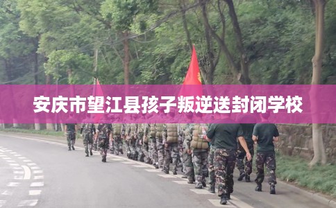 安庆市望江县孩子叛逆送封闭学校 安庆市望江县孩子叛逆送封闭学校