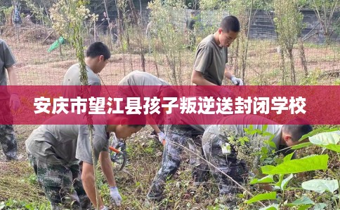 安庆市望江县孩子叛逆送封闭学校 安庆市望江县孩子叛逆送封闭学校