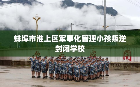 蚌埠市淮上区军事化管理小孩叛逆封闭学校 蚌埠市淮上区军事化管理小孩叛逆封闭学校