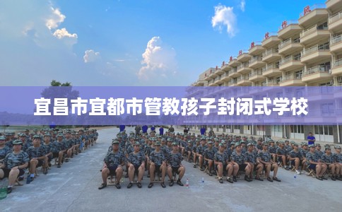 宜昌市宜都市管教孩子封闭式学校 宜昌市宜都市管教孩子封闭式学校