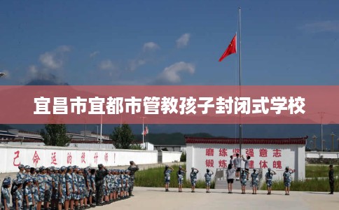宜昌市宜都市管教孩子封闭式学校 宜昌市宜都市管教孩子封闭式学校