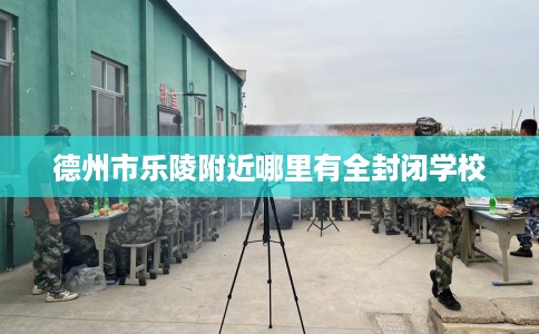 德州市乐陵附近哪里有全封闭学校 德州市乐陵附近哪里有全封闭学校