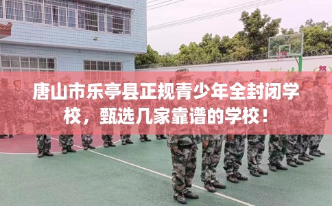 唐山市乐亭县正规青少年全封闭学校,甄选几家靠谱的学校! 唐山市乐亭县正规青少年全封闭学校,甄选几家靠谱的学校!
