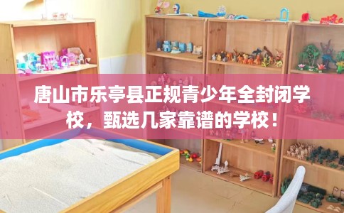 唐山市乐亭县正规青少年全封闭学校,甄选几家靠谱的学校! 唐山市乐亭县正规青少年全封闭学校,甄选几家靠谱的学校!