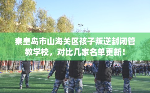 秦皇岛市山海关区孩子叛逆封闭管教学校,对比几家名单更新! 秦皇岛市山海关区孩子叛逆封闭管教学校,对比几家名单更新!