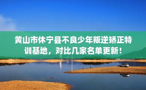 黄山市休宁县不良少年叛逆矫正特训基地,对比几家名单更新! 黄山市休宁县不良少年叛逆矫正特训基地,对比几家名单更新!