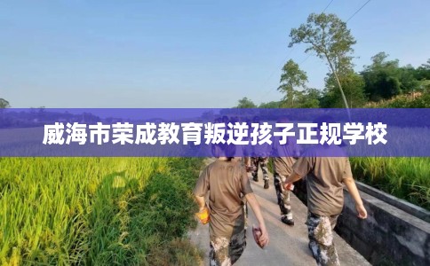 威海市荣成教育叛逆孩子正规学校 威海市荣成教育叛逆孩子正规学校