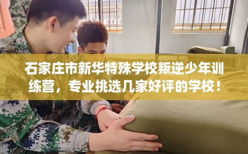 石家庄市新华特殊学校叛逆少年训练营,专业挑选几家好评的学校! 石家庄市新华特殊学校叛逆少年训练营,专业挑选几家好评的学校!