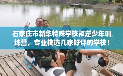 石家庄市新华特殊学校叛逆少年训练营,专业挑选几家好评的学校! 石家庄市新华特殊学校叛逆少年训练营,专业挑选几家好评的学校!