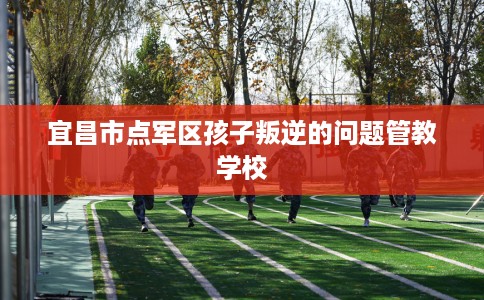 宜昌市点军区孩子叛逆的问题管教学校 宜昌市点军区孩子叛逆的问题管教学校