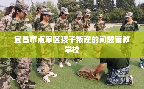 宜昌市点军区孩子叛逆的问题管教学校 宜昌市点军区孩子叛逆的问题管教学校