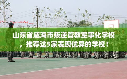 山东省威海市叛逆管教军事化学校,推荐这5家表现优异的学校! 山东省威海市叛逆管教军事化学校,推荐这5家表现优异的学校!