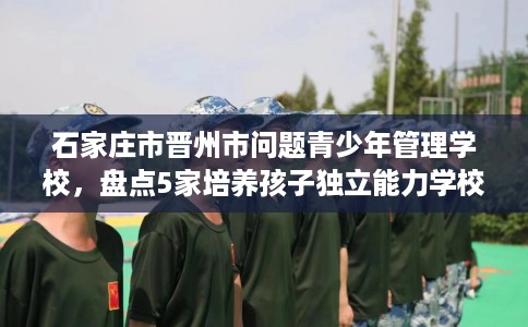 石家庄市晋州市问题青少年管理学校,盘点5家培养孩子独立能力学校! 石家庄市晋州市问题青少年管理学校,盘点5家培养孩子独立能力学校!